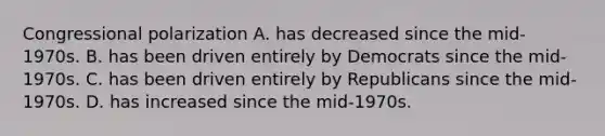 Congressional polarization A. has decreased since the mid-1970s. B. has been driven entirely by Democrats since the mid-1970s. C. has been driven entirely by Republicans since the mid-1970s. D. has increased since the mid-1970s.