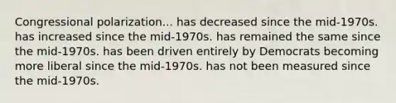 Congressional polarization... has decreased since the mid-1970s. has increased since the mid-1970s. has remained the same since the mid-1970s. has been driven entirely by Democrats becoming more liberal since the mid-1970s. has not been measured since the mid-1970s.