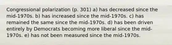 Congressional polarization (p. 301) a) has decreased since the mid-1970s. b) has increased since the mid-1970s. c) has remained the same since the mid-1970s. d) has been driven entirely by Democrats becoming more liberal since the mid-1970s. e) has not been measured since the mid-1970s.