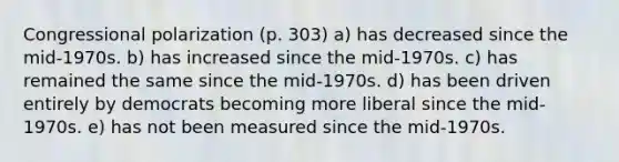 Congressional polarization (p. 303) a) has decreased since the mid-1970s. b) has increased since the mid-1970s. c) has remained the same since the mid-1970s. d) has been driven entirely by democrats becoming more liberal since the mid-1970s. e) has not been measured since the mid-1970s.