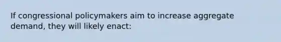 If congressional policymakers aim to increase aggregate demand, they will likely enact: