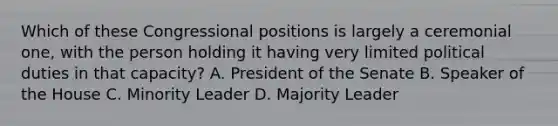 Which of these Congressional positions is largely a ceremonial one, with the person holding it having very limited political duties in that capacity? A. President of the Senate B. Speaker of the House C. Minority Leader D. Majority Leader