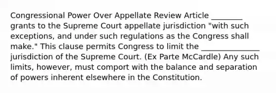 Congressional Power Over Appellate Review Article ________ grants to the Supreme Court appellate jurisdiction "with such exceptions, and under such regulations as the Congress shall make." This clause permits Congress to limit the _______________ jurisdiction of the Supreme Court. (Ex Parte McCardle) Any such limits, however, must comport with the balance and separation of powers inherent elsewhere in the Constitution.