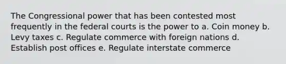 The Congressional power that has been contested most frequently in the federal courts is the power to a. Coin money b. Levy taxes c. Regulate commerce with foreign nations d. Establish post offices e. Regulate interstate commerce