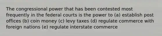 The congressional power that has been contested most frequently in the federal courts is the power to (a) establish post offices (b) coin money (c) levy taxes (d) regulate commerce with foreign nations (e) regulate interstate commerce