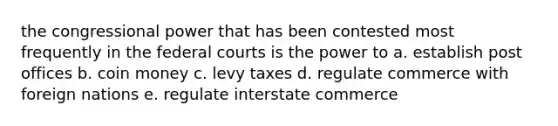 the congressional power that has been contested most frequently in the federal courts is the power to a. establish post offices b. coin money c. levy taxes d. regulate commerce with foreign nations e. regulate interstate commerce