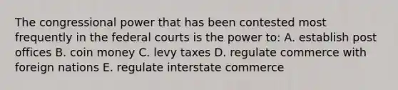 The congressional power that has been contested most frequently in the federal courts is the power to: A. establish post offices B. coin money C. levy taxes D. regulate commerce with foreign nations E. regulate interstate commerce