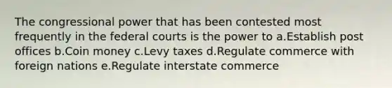 The congressional power that has been contested most frequently in the <a href='https://www.questionai.com/knowledge/kzzdxYQ4u6-federal-courts' class='anchor-knowledge'>federal courts</a> is the power to a.Establish post offices b.Coin money c.Levy taxes d.Regulate commerce with foreign nations e.Regulate interstate commerce