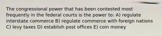 The congressional power that has been contested most frequently in the federal courts is the power to: A) regulate interstate commerce B) regulate commerce with foreign nations C) levy taxes D) establish post offices E) coin money