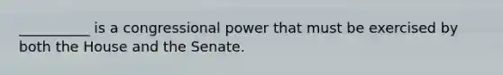 __________ is a congressional power that must be exercised by both the House and the Senate.