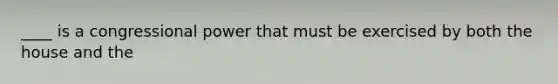 ____ is a congressional power that must be exercised by both the house and the