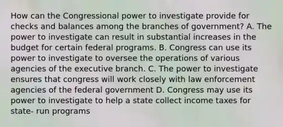 How can the Congressional power to investigate provide for checks and balances among the branches of government? A. The power to investigate can result in substantial increases in the budget for certain federal programs. B. Congress can use its power to investigate to oversee the operations of various agencies of the executive branch. C. The power to investigate ensures that congress will work closely with law enforcement agencies of the federal government D. Congress may use its power to investigate to help a state collect income taxes for state- run programs