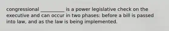 congressional __________ is a power legislative check on the executive and can occur in two phases: before a bill is passed into law, and as the law is being implemented.