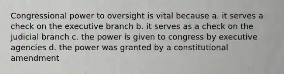 Congressional power to oversight is vital because a. it serves a check on the executive branch b. it serves as a check on the judicial branch c. the power is given to congress by executive agencies d. the power was granted by a constitutional amendment