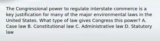 The Congressional power to regulate interstate commerce is a key justification for many of the major environmental laws in the United States. What type of law gives Congress this power? A. Case law B. Constitutional law C. Administrative law D. Statutory law