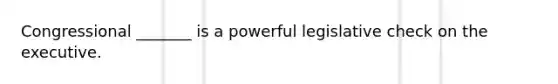 Congressional _______ is a powerful legislative check on the executive.