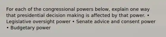 For each of the congressional powers below, explain one way that presidential decision making is affected by that power. • Legislative oversight power • Senate advice and consent power • Budgetary power