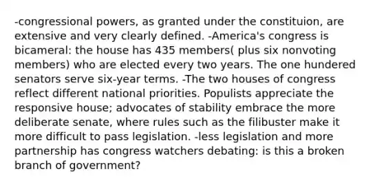 -congressional powers, as granted under the constituion, are extensive and very clearly defined. -America's congress is bicameral: the house has 435 members( plus six nonvoting members) who are elected every two years. The one hundered senators serve six-year terms. -The two houses of congress reflect different national priorities. Populists appreciate the responsive house; advocates of stability embrace the more deliberate senate, where rules such as the filibuster make it more difficult to pass legislation. -less legislation and more partnership has congress watchers debating: is this a broken branch of government?