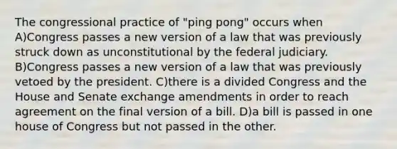 The congressional practice of "ping pong" occurs when A)Congress passes a new version of a law that was previously struck down as unconstitutional by the federal judiciary. B)Congress passes a new version of a law that was previously vetoed by the president. C)there is a divided Congress and the House and Senate exchange amendments in order to reach agreement on the final version of a bill. D)a bill is passed in one house of Congress but not passed in the other.