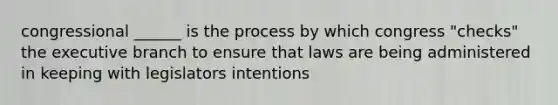 congressional ______ is the process by which congress "checks" the executive branch to ensure that laws are being administered in keeping with legislators intentions