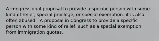 A congressional proposal to provide a specific person with some kind of relief, special privilege, or special exemption- it is also often abused - A proposal in Congress to provide a specific person with some kind of relief, such as a special exemption from immigration quotas.