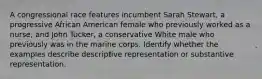 A congressional race features incumbent Sarah Stewart, a progressive African American female who previously worked as a nurse, and John Tucker, a conservative White male who previously was in the marine corps. Identify whether the examples describe descriptive representation or substantive representation.