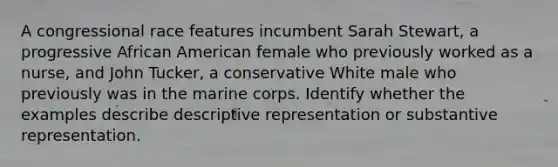 A congressional race features incumbent Sarah Stewart, a progressive African American female who previously worked as a nurse, and John Tucker, a conservative White male who previously was in the marine corps. Identify whether the examples describe descriptive representation or substantive representation.