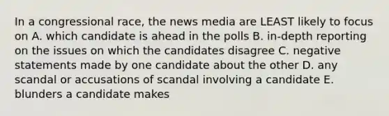 In a congressional race, the news media are LEAST likely to focus on A. which candidate is ahead in the polls B. in-depth reporting on the issues on which the candidates disagree C. negative statements made by one candidate about the other D. any scandal or accusations of scandal involving a candidate E. blunders a candidate makes