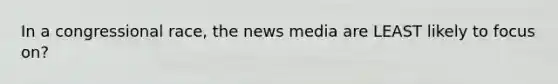 In a congressional race, the news media are LEAST likely to focus on?