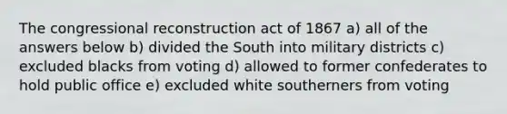 The congressional reconstruction act of 1867 a) all of the answers below b) divided the South into military districts c) excluded blacks from voting d) allowed to former confederates to hold public office e) excluded white southerners from voting