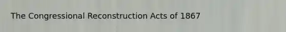 The Congressional Reconstruction Acts of 1867