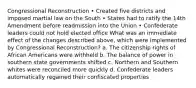 Congressional Reconstruction • Created five districts and imposed martial law on the South • States had to ratify the 14th Amendment before readmission into the Union • Confederate leaders could not hold elected office What was an immediate effect of the changes described above, which were implemented by Congressional Reconstruction? a. The citizenship rights of African Americans were withheld b. The balance of power in southern state governments shifted c. Northern and Southern whites were reconciled more quickly d. Confederate leaders automatically regained their confiscated properties