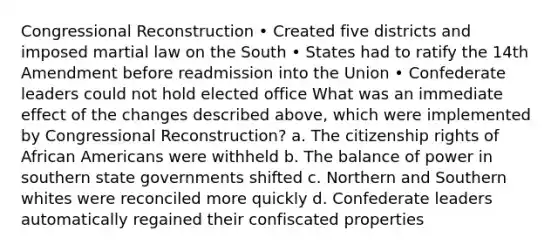 Congressional Reconstruction • Created five districts and imposed martial law on the South • States had to ratify the 14th Amendment before readmission into the Union • Confederate leaders could not hold elected office What was an immediate effect of the changes described above, which were implemented by Congressional Reconstruction? a. The citizenship rights of African Americans were withheld b. The balance of power in southern state governments shifted c. Northern and Southern whites were reconciled more quickly d. Confederate leaders automatically regained their confiscated properties