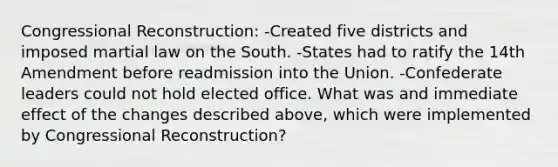 Congressional Reconstruction: -Created five districts and imposed martial law on the South. -States had to ratify the 14th Amendment before readmission into the Union. -Confederate leaders could not hold elected office. What was and immediate effect of the changes described above, which were implemented by Congressional Reconstruction?