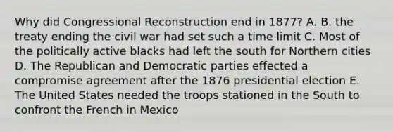 Why did Congressional Reconstruction end in 1877? A. B. the treaty ending the civil war had set such a time limit C. Most of the politically active blacks had left the south for Northern cities D. The Republican and Democratic parties effected a compromise agreement after the 1876 presidential election E. The United States needed the troops stationed in the South to confront the French in Mexico