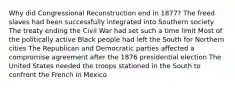 Why did Congressional Reconstruction end in 1877? The freed slaves had been successfully integrated into Southern society The treaty ending the Civil War had set such a time limit Most of the politically active Black people had left the South for Northern cities The Republican and Democratic parties affected a compromise agreement after the 1876 presidential election The United States needed the troops stationed in the South to confront the French in Mexico