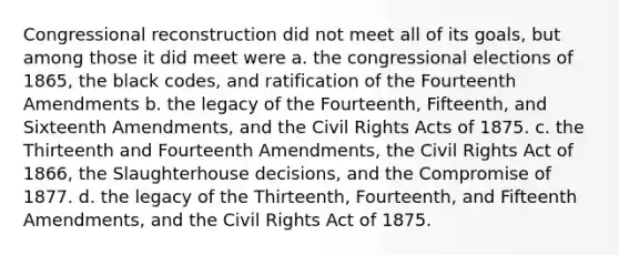 Congressional reconstruction did not meet all of its goals, but among those it did meet were a. the congressional elections of 1865, the black codes, and ratification of the Fourteenth Amendments b. the legacy of the Fourteenth, Fifteenth, and Sixteenth Amendments, and the Civil Rights Acts of 1875. c. the Thirteenth and Fourteenth Amendments, the Civil Rights Act of 1866, the Slaughterhouse decisions, and the Compromise of 1877. d. the legacy of the Thirteenth, Fourteenth, and Fifteenth Amendments, and the Civil Rights Act of 1875.