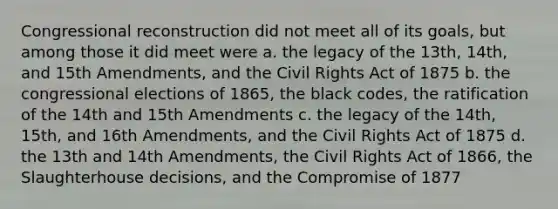 Congressional reconstruction did not meet all of its goals, but among those it did meet were a. the legacy of the 13th, 14th, and 15th Amendments, and the Civil Rights Act of 1875 b. the congressional elections of 1865, the black codes, the ratification of the 14th and 15th Amendments c. the legacy of the 14th, 15th, and 16th Amendments, and the Civil Rights Act of 1875 d. the 13th and 14th Amendments, the Civil Rights Act of 1866, the Slaughterhouse decisions, and the Compromise of 1877