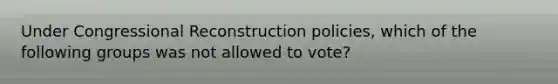 Under Congressional Reconstruction policies, which of the following groups was not allowed to vote?