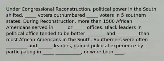 Under Congressional Reconstruction, political power in the South shifted. _____ voters outnumbered _____ voters in 5 southern states. During Reconstruction, more than 1500 African Americans served in _____ or _____ offices. Black leaders in political office tended to be better ________ and _________ than most African Americans in the South. Southerners were often _________ and ______ leaders, gained political experience by participating in _____ ___________, or were born ____.