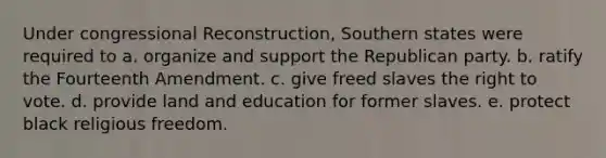 Under congressional Reconstruction, Southern states were required to a. organize and support the Republican party. b. ratify the Fourteenth Amendment. c. give freed slaves the right to vote. d. provide land and education for former slaves. e. protect black religious freedom.