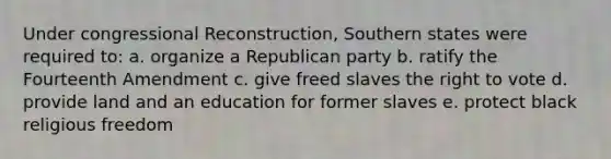 Under congressional Reconstruction, Southern states were required to: a. organize a Republican party b. ratify the Fourteenth Amendment c. give freed slaves the right to vote d. provide land and an education for former slaves e. protect black religious freedom