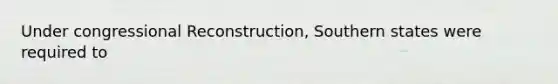 Under congressional Reconstruction, Southern states were required to