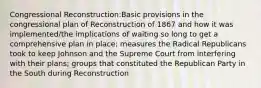 Congressional Reconstruction:Basic provisions in the congressional plan of Reconstruction of 1867 and how it was implemented/the implications of waiting so long to get a comprehensive plan in place; measures the Radical Republicans took to keep Johnson and the Supreme Court from interfering with their plans; groups that constituted the Republican Party in the South during Reconstruction