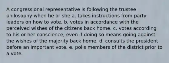 A congressional representative is following the trustee philosophy when he or she a. takes instructions from party leaders on how to vote. b. votes in accordance with the perceived wishes of the citizens back home. c. votes according to his or her conscience, even if doing so means going against the wishes of the majority back home. d. consults the president before an important vote. e. polls members of the district prior to a vote.