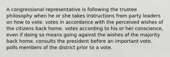 A congressional representative is following the trustee philosophy when he or she takes instructions from party leaders on how to vote. votes in accordance with the perceived wishes of the citizens back home. votes according to his or her conscience, even if doing so means going against the wishes of the majority back home. consults the president before an important vote. polls members of the district prior to a vote.