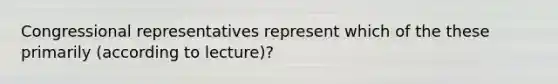 Congressional representatives represent which of the these primarily (according to lecture)?