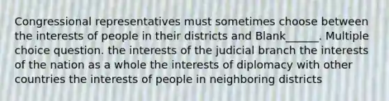 Congressional representatives must sometimes choose between the interests of people in their districts and Blank______. Multiple choice question. the interests of the judicial branch the interests of the nation as a whole the interests of diplomacy with other countries the interests of people in neighboring districts