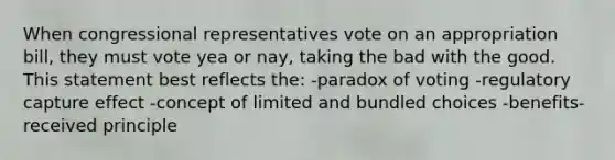 When congressional representatives vote on an appropriation bill, they must vote yea or nay, taking the bad with the good. This statement best reflects the: -paradox of voting -regulatory capture effect -concept of limited and bundled choices -benefits-received principle