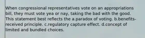 When congressional representatives vote on an appropriations bill, they must vote yea or nay, taking the bad with the good. This statement best reflects the a.paradox of voting. b.benefits-received principle. c.regulatory capture effect. d.concept of limited and bundled choices.